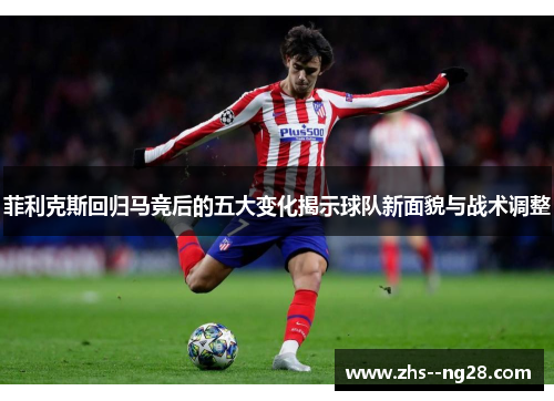 菲利克斯回归马竞后的五大变化揭示球队新面貌与战术调整