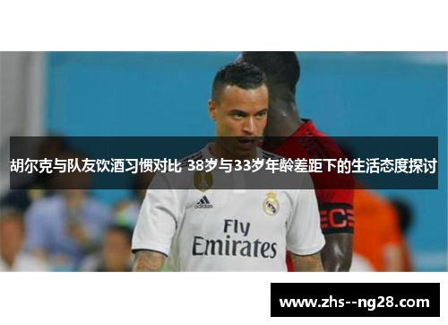胡尔克与队友饮酒习惯对比 38岁与33岁年龄差距下的生活态度探讨