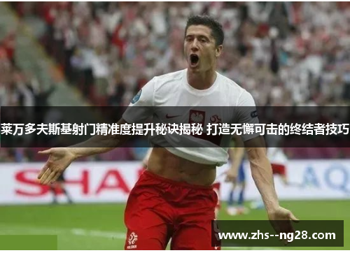 莱万多夫斯基射门精准度提升秘诀揭秘 打造无懈可击的终结者技巧