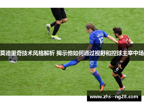 莫德里奇技术风格解析 揭示他如何通过视野和控球主宰中场
