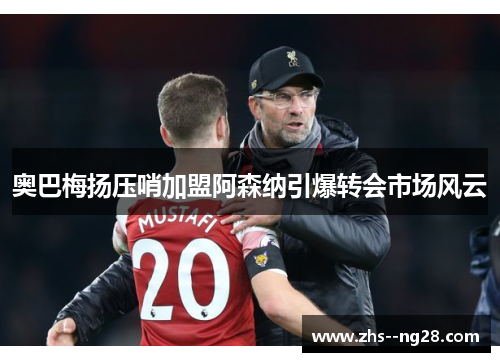奥巴梅扬压哨加盟阿森纳引爆转会市场风云 奥巴梅扬压哨加盟阿森纳引爆转会市场风云