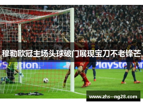 穆勒欧冠主场头球破门展现宝刀不老锋芒