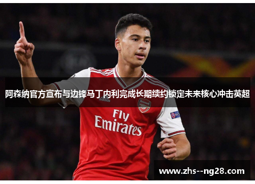 阿森纳官方宣布与边锋马丁内利完成长期续约锁定未来核心冲击英超
