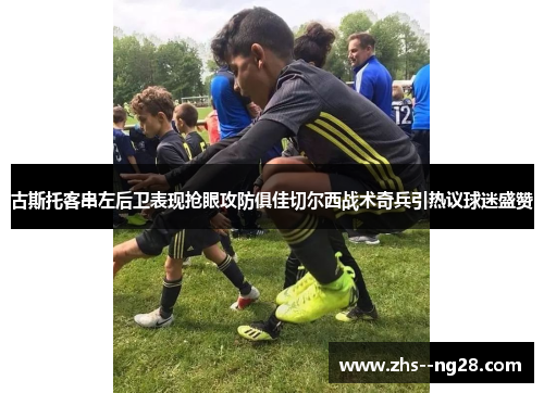古斯托客串左后卫表现抢眼攻防俱佳切尔西战术奇兵引热议球迷盛赞