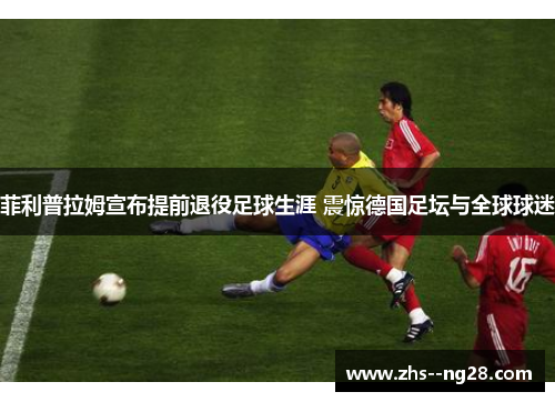 菲利普拉姆宣布提前退役足球生涯 震惊德国足坛与全球球迷 菲利普拉姆宣布提前退役足球生涯 震惊德国足坛与全球球迷