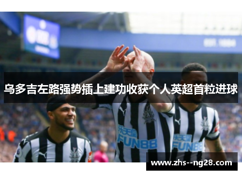 乌多吉左路强势插上建功收获个人英超首粒进球 乌多吉左路强势插上建功收获个人英超首粒进球