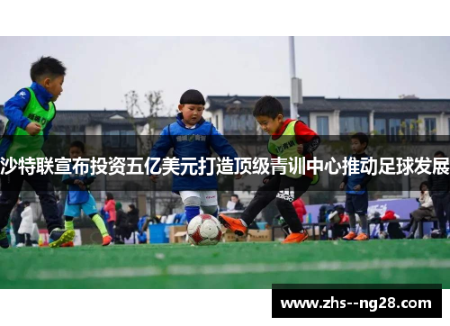沙特联宣布投资五亿美元打造顶级青训中心推动足球发展 沙特联宣布投资五亿美元打造顶级青训中心推动足球发展